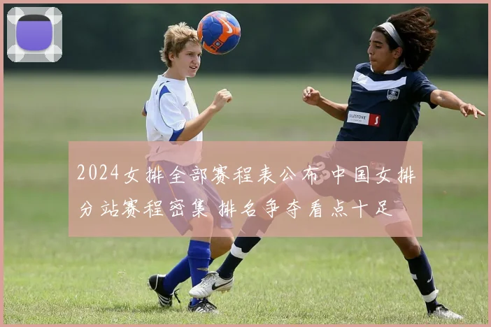 2024女排全部赛程表公布 中国女排分站赛程密集 排名争夺看点十足