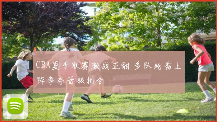 CBA夏季联赛激战正酣 多队轮番上阵争夺晋级机会