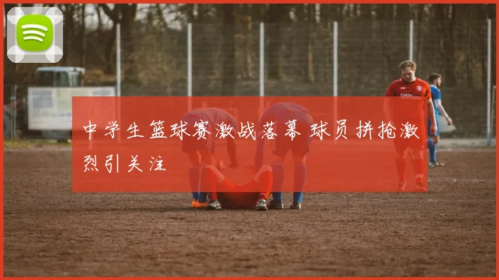 中学生篮球赛激战落幕 球员拼抢激烈引关注