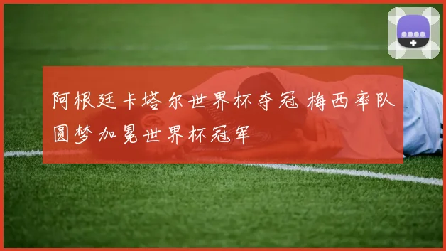 阿根廷卡塔尔世界杯夺冠 梅西率队圆梦加冕世界杯冠军