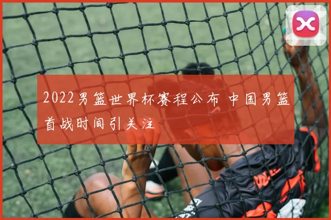 2022男篮世界杯赛程公布 中国男篮首战时间引关注
