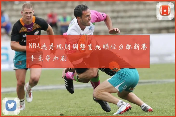 NBA选秀规则调整首轮顺位分配新赛季竞争加剧
