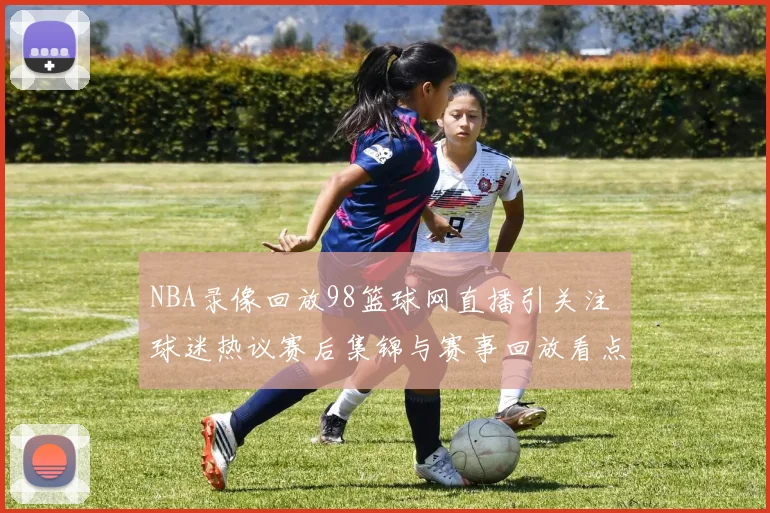 NBA录像回放98篮球网直播引关注 球迷热议赛后集锦与赛事回放看点