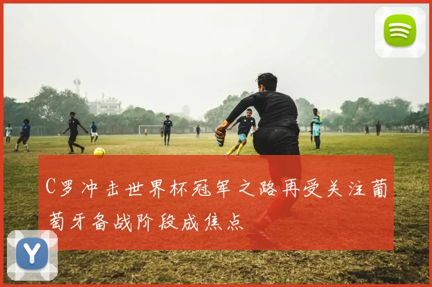 C罗冲击世界杯冠军之路再受关注葡萄牙备战阶段成焦点