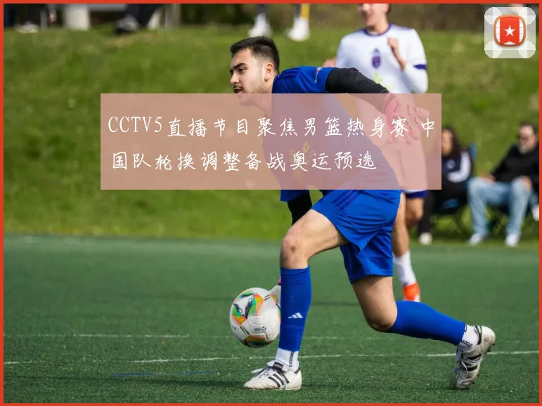 CCTV5直播节目聚焦男篮热身赛 中国队轮换调整备战奥运预选