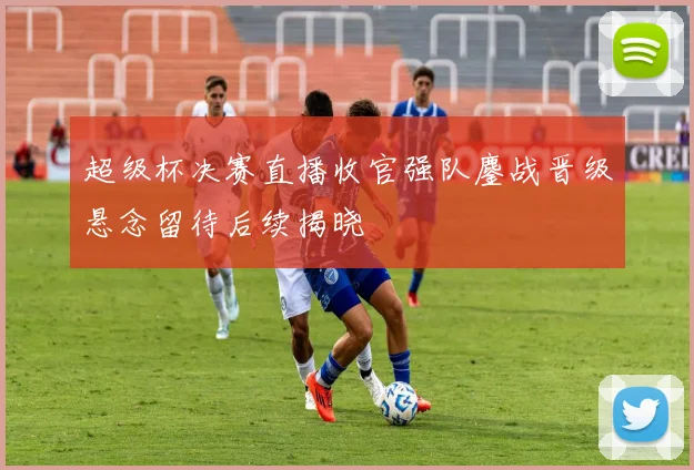 超级杯决赛直播收官强队鏖战晋级悬念留待后续揭晓