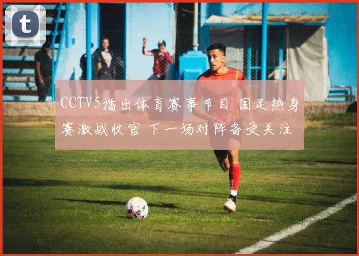 CCTV5播出体育赛事节目 国足热身赛激战收官 下一场对阵备受关注