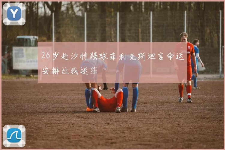 26岁赴沙特踢球菲利克斯坦言命运安排让我迷茫