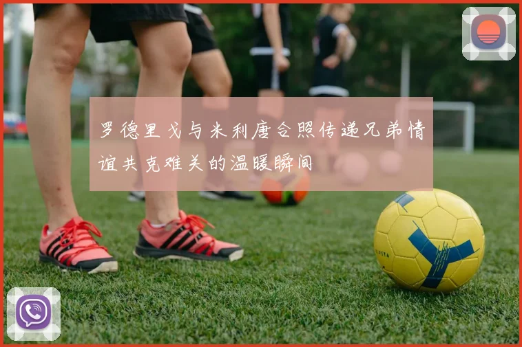 罗德里戈与米利唐合照传递兄弟情谊共克难关的温暖瞬间