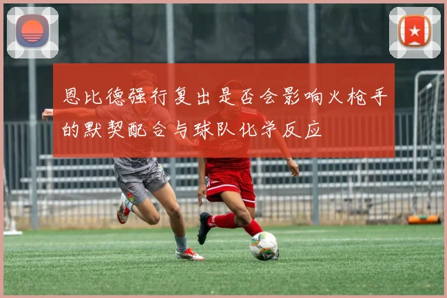 恩比德强行复出是否会影响火枪手的默契配合与球队化学反应