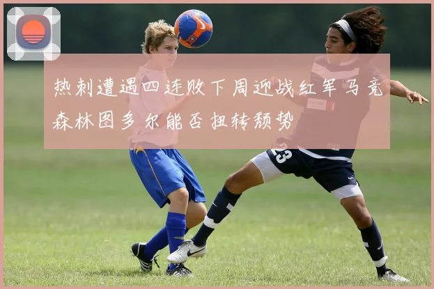 热刺遭遇四连败下周迎战红军马竞森林图多尔能否扭转颓势