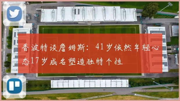 香波特谈詹姆斯：41岁依然年轻心态17岁成名塑造独特个性