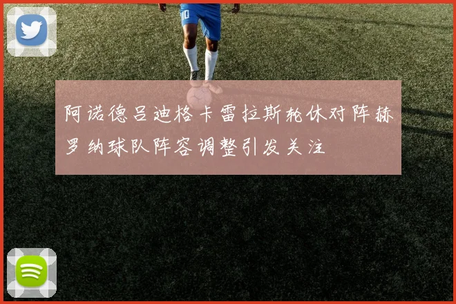 阿诺德吕迪格卡雷拉斯轮休对阵赫罗纳球队阵容调整引发关注