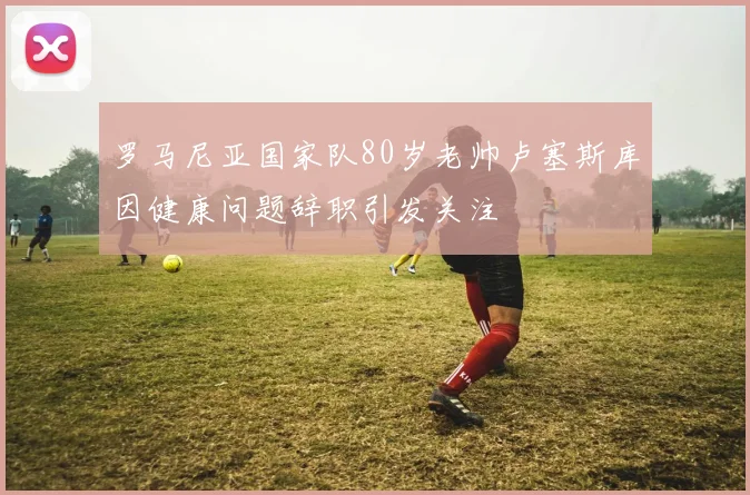 罗马尼亚国家队80岁老帅卢塞斯库因健康问题辞职引发关注