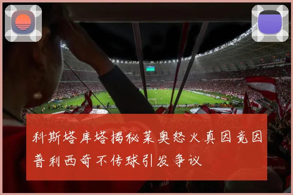 科斯塔库塔揭秘莱奥怒火真因竟因普利西奇不传球引发争议