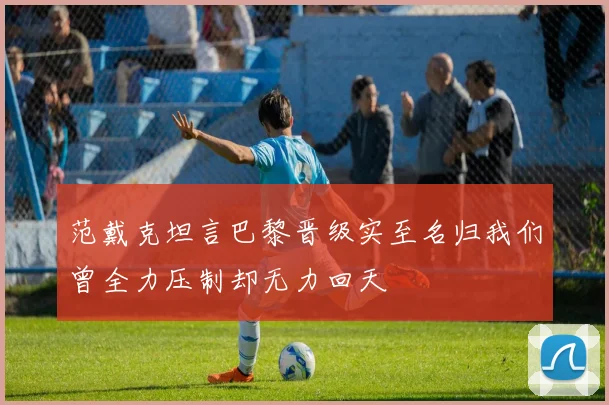 范戴克坦言巴黎晋级实至名归我们曾全力压制却无力回天