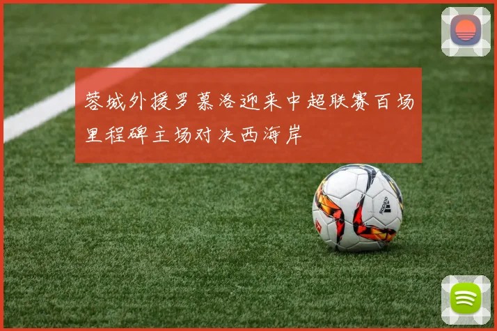 蓉城外援罗慕洛迎来中超联赛百场里程碑主场对决西海岸