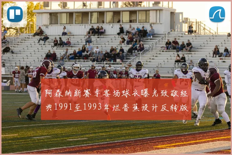 阿森纳新赛季客场球衣曝光致敬经典1991至1993年烂香蕉设计反转版