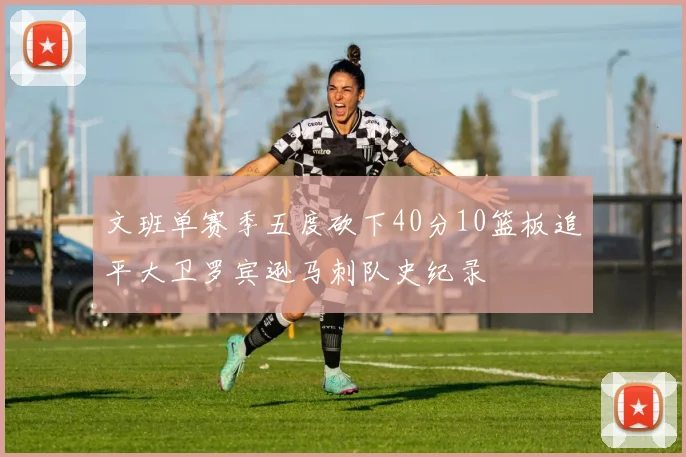 文班单赛季五度砍下40分10篮板追平大卫罗宾逊马刺队史纪录