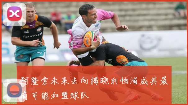 阿隆索未来去向揭晓利物浦成其最有可能加盟球队