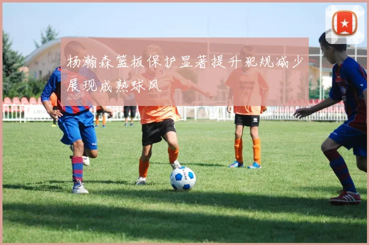 杨瀚森篮板保护显著提升犯规减少展现成熟球风