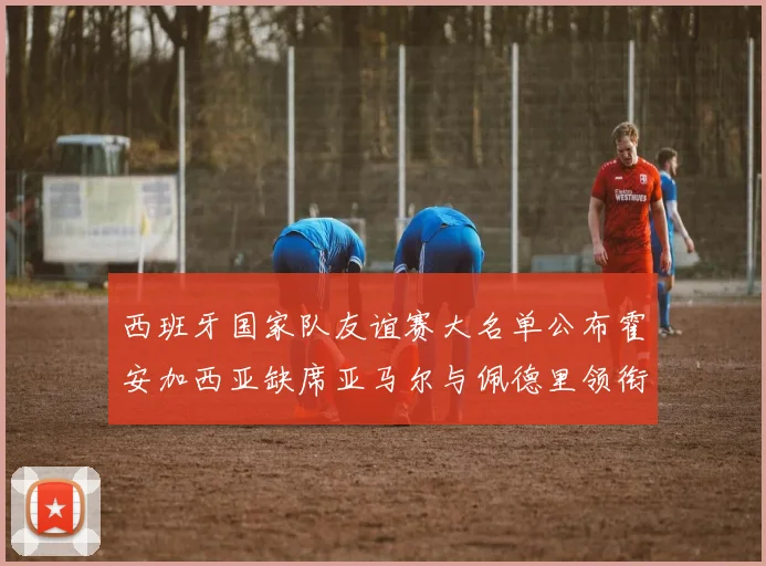 西班牙国家队友谊赛大名单公布霍安加西亚缺席亚马尔与佩德里领衔出战