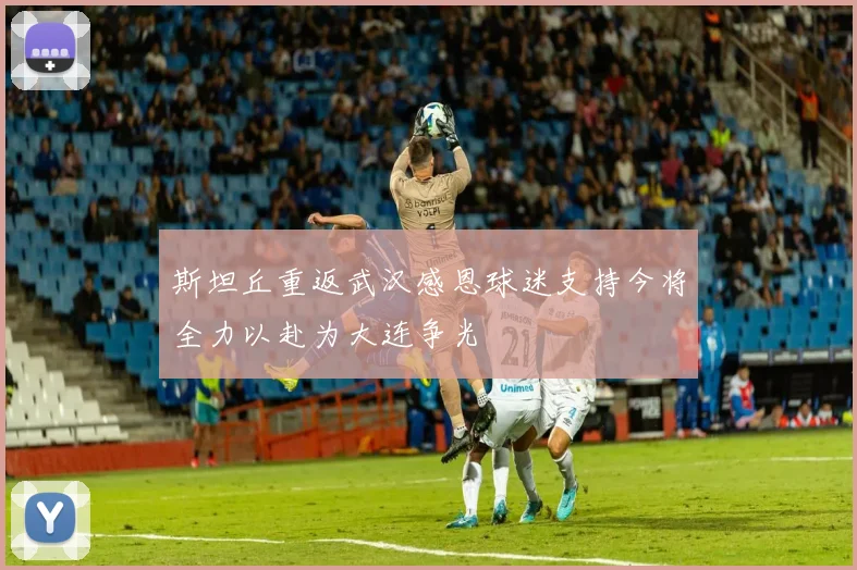 斯坦丘重返武汉感恩球迷支持今将全力以赴为大连争光