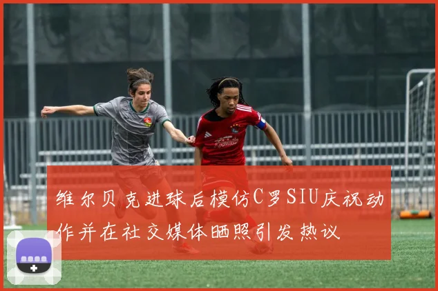 维尔贝克进球后模仿C罗SIU庆祝动作并在社交媒体晒照引发热议